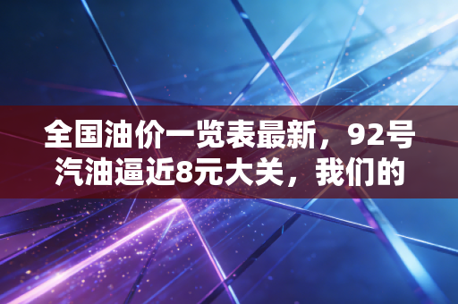 全国油价一览表最新，92号汽油逼近8元大关，我们的出行成本还要涨多久？