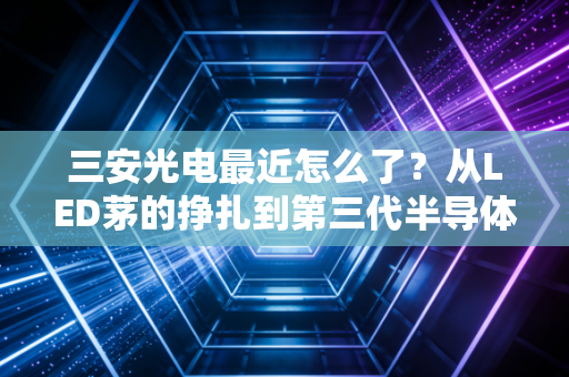 三安光电最近怎么了？从LED茅的挣扎到第三代半导体的豪赌，这到底是机会还是深坑？