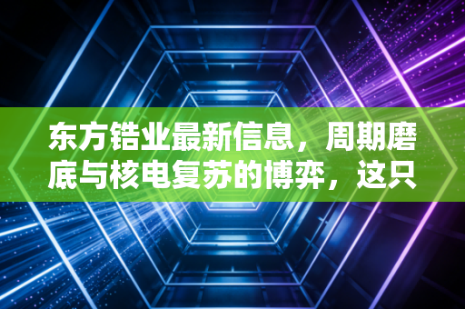 东方锆业最新信息，周期磨底与核电复苏的博弈，这只隐形材料股还能翻红吗？
