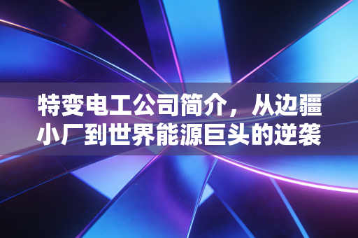 特变电工公司简介，从边疆小厂到世界能源巨头的逆袭之路