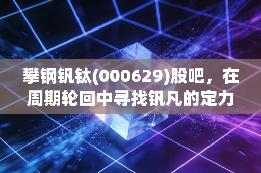 攀钢钒钛(000629)股吧，在周期轮回中寻找钒凡的定力，一场关于耐心与信仰的博弈