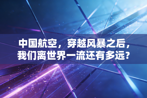 中国航空,穿越风暴之后,我们离世界一流还有多远?
