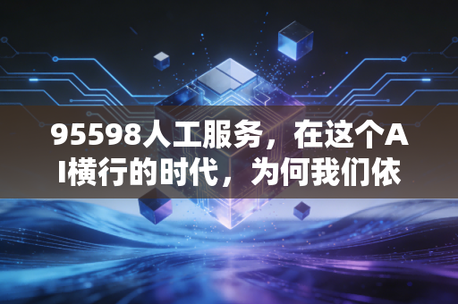 95598人工服务，在这个AI横行的时代，为何我们依然渴望听筒那头的人味儿？