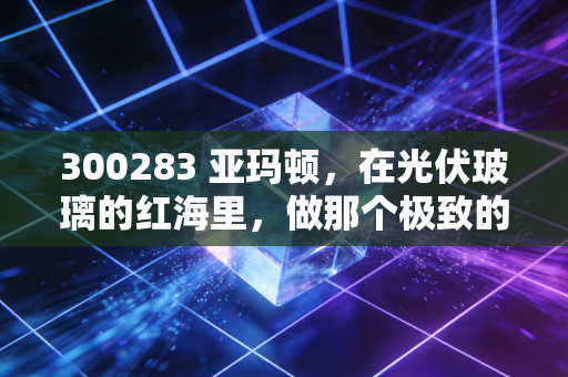 300283 亚玛顿，在光伏玻璃的红海里，做那个极致的瘦身专家