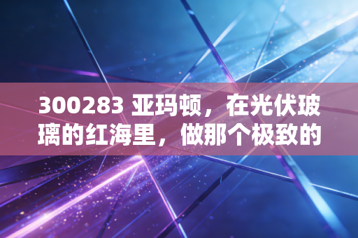 300283 亚玛顿，在光伏玻璃的红海里，做那个极致的瘦身专家