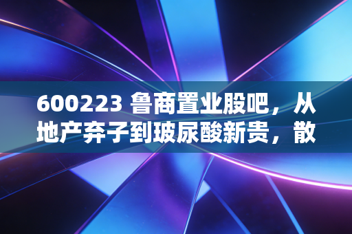 600223 鲁商置业股吧，从地产弃子到玻尿酸新贵，散户们的爱恨情仇与财富突围