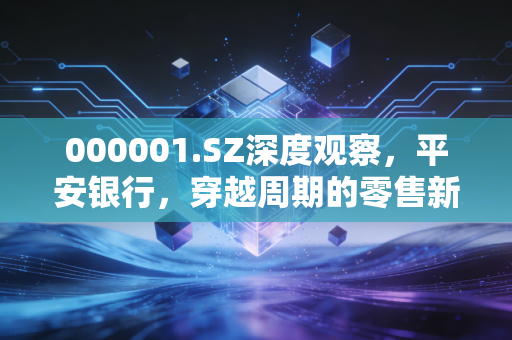 000001.SZ深度观察，平安银行，穿越周期的零售新王还能否重现荣光？