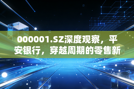 000001.SZ深度观察，平安银行，穿越周期的零售新王还能否重现荣光？