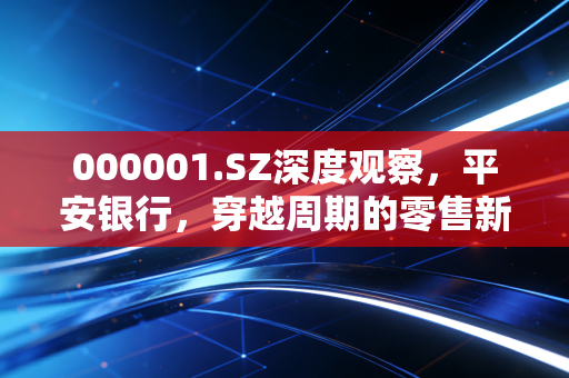 000001.SZ深度观察，平安银行，穿越周期的零售新王还能否重现荣光？