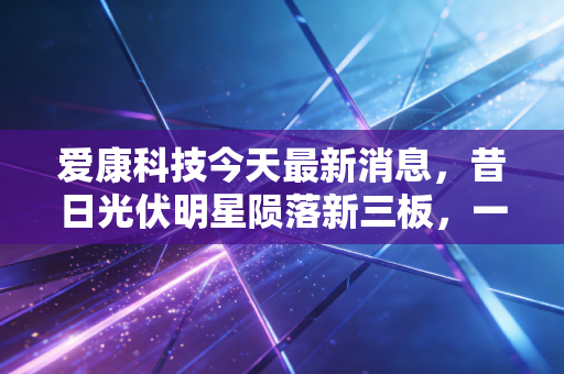 爱康科技今天最新消息，昔日光伏明星陨落新三板，一场关于面值退市的深度反思