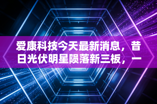 爱康科技今天最新消息，昔日光伏明星陨落新三板，一场关于面值退市的深度反思