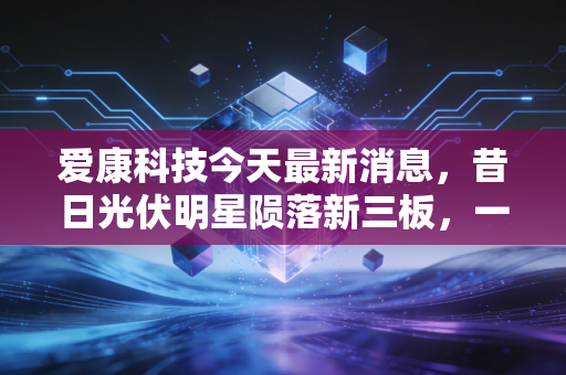 爱康科技今天最新消息，昔日光伏明星陨落新三板，一场关于面值退市的深度反思