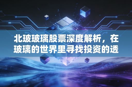 北玻玻璃股票深度解析，在玻璃的世界里寻找投资的透光率