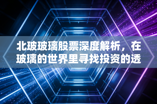 北玻玻璃股票深度解析，在玻璃的世界里寻找投资的透光率
