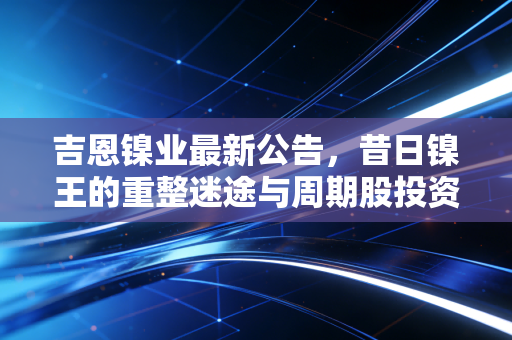 吉恩镍业最新公告，昔日镍王的重整迷途与周期股投资的血泪启示