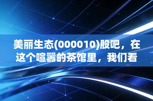 美丽生态(000010)股吧，在这个喧嚣的茶馆里，我们看到了什么？