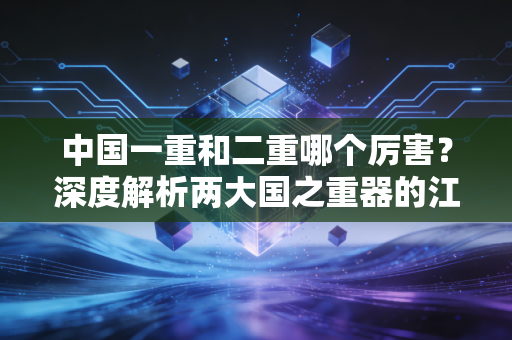 中国一重和二重哪个厉害？深度解析两大国之重器的江湖地位与前世今生