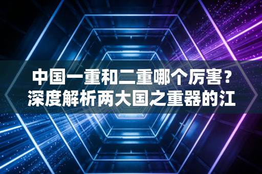 中国一重和二重哪个厉害？深度解析两大国之重器的江湖地位与前世今生
