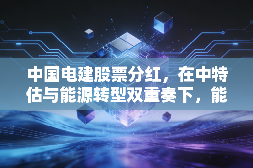 中国电建股票分红，在中特估与能源转型双重奏下，能否给股民稳稳的幸福？