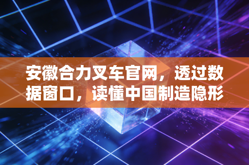 安徽合力叉车官网,透过数据窗口,读懂中国制造隐形冠军的进击与隐忧