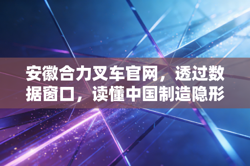 安徽合力叉车官网，透过数据窗口，读懂中国制造隐形冠军的进击与隐忧