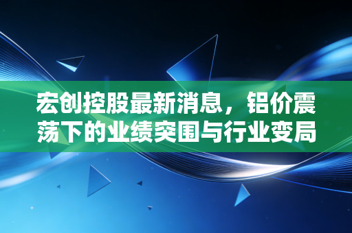 宏创控股最新消息，铝价震荡下的业绩突围与行业变局，投资者该如何看清迷雾？