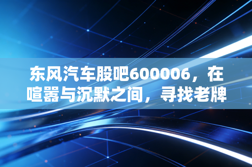 东风汽车股吧600006，在喧嚣与沉默之间，寻找老牌车企的第二春