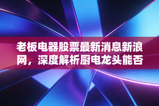 老板电器股票最新消息新浪网，深度解析厨电龙头能否穿越地产周期，是黄金坑还是价值陷阱？