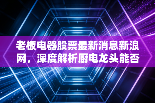 老板电器股票最新消息新浪网，深度解析厨电龙头能否穿越地产周期，是黄金坑还是价值陷阱？