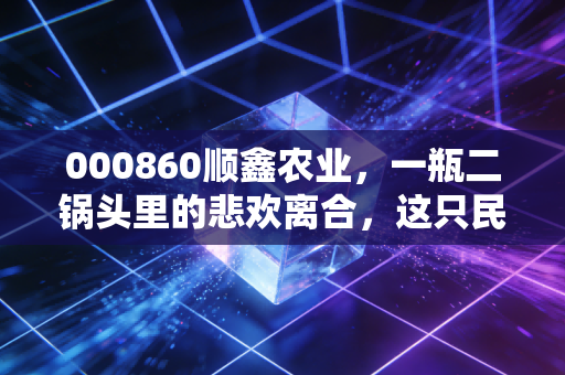 000860顺鑫农业,一瓶二锅头里的悲欢离合,这只民酒之王还值得持有吗?