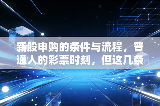 新股申购的条件与流程,普通人的彩票时刻,但这几条红线千万别踩