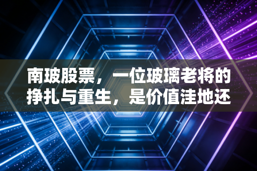 南玻股票，一位玻璃老将的挣扎与重生，是价值洼地还是周期陷阱？