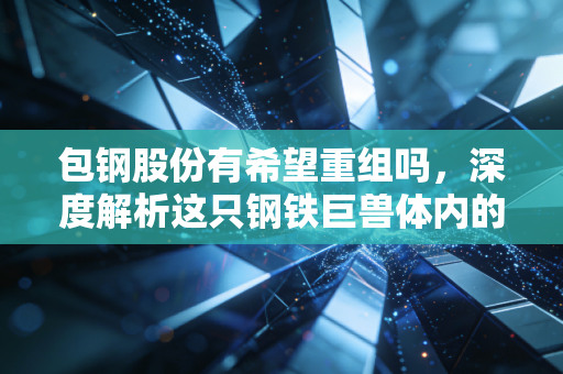 包钢股份有希望重组吗,深度解析这只钢铁巨兽体内的稀土基因与破局之路
