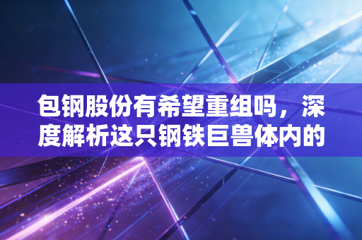 包钢股份有希望重组吗,深度解析这只钢铁巨兽体内的稀土基因与破局之路