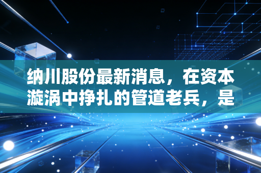 纳川股份最新消息，在资本漩涡中挣扎的管道老兵，是绝地反击还是昙花一现？