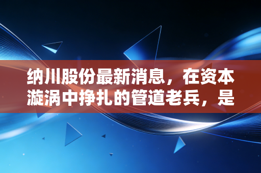 纳川股份最新消息，在资本漩涡中挣扎的管道老兵，是绝地反击还是昙花一现？