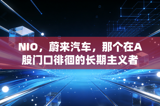 NIO，蔚来汽车，那个在A股门口徘徊的长期主义者