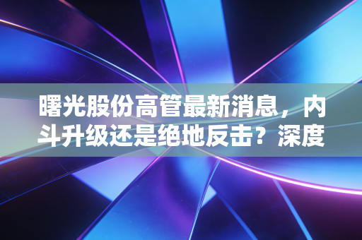 曙光股份高管最新消息，内斗升级还是绝地反击？深度解析背后的资本博弈