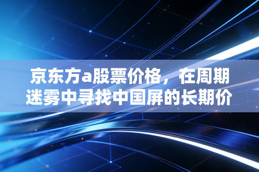 京东方a股票价格，在周期迷雾中寻找中国屏的长期价值