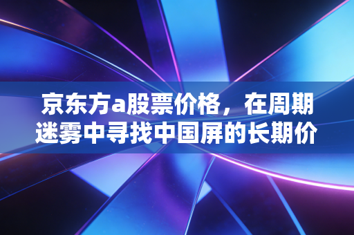 京东方a股票价格，在周期迷雾中寻找中国屏的长期价值