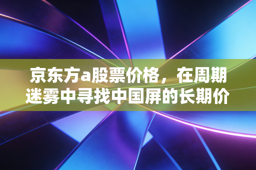 京东方a股票价格，在周期迷雾中寻找中国屏的长期价值