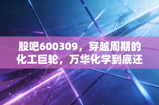 股吧600309，穿越周期的化工巨轮，万华化学到底还能不能打？