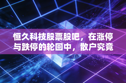 恒久科技股票股吧，在涨停与跌停的轮回中，散户究竟在博弈什么？