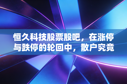 恒久科技股票股吧，在涨停与跌停的轮回中，散户究竟在博弈什么？