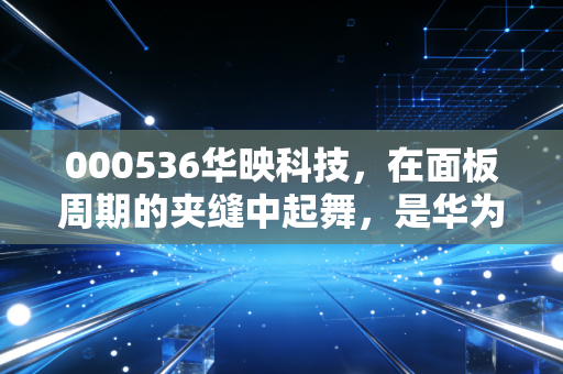 000536华映科技,在面板周期的夹缝中起舞,是华为概念的救赎还是散户的博弈场?