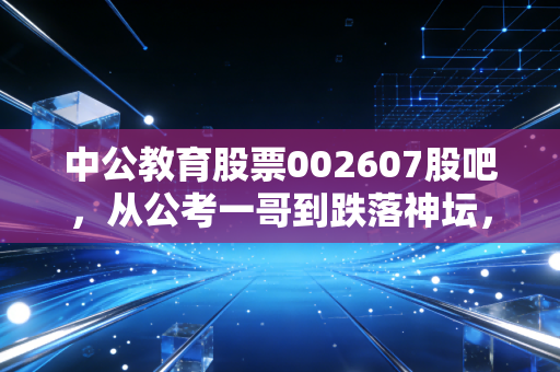 中公教育股票002607股吧，从公考一哥到跌落神坛，我们该如何理性看待它的重生之路？