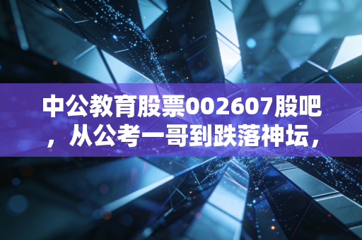 中公教育股票002607股吧，从公考一哥到跌落神坛，我们该如何理性看待它的重生之路？
