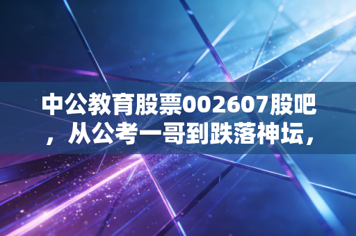 中公教育股票002607股吧，从公考一哥到跌落神坛，我们该如何理性看待它的重生之路？