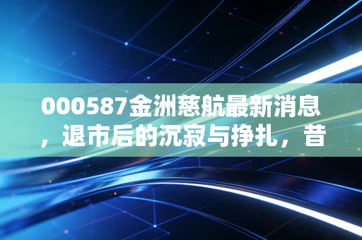 000587金洲慈航最新消息，退市后的沉寂与挣扎，昔日百亿黄金帝国的陨落启示录