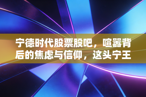 宁德时代股票股吧，喧嚣背后的焦虑与信仰，这头宁王还能带我们飞多久？